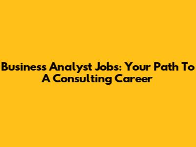 Business Analyst Jobs: Your Path To A Consulting Career