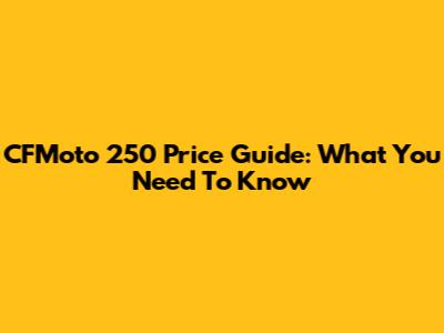 CFMoto 250 Price Guide: What You Need To Know