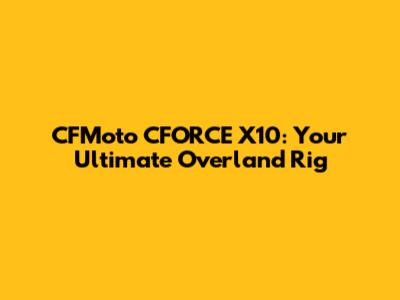 CFMoto CFORCE X10: Your Ultimate Overland Rig