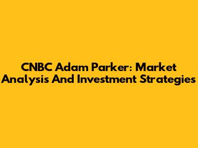 CNBC Adam Parker: Market Analysis And Investment Strategies