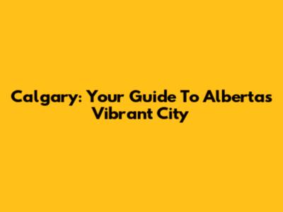 Calgary: Your Guide To Alberta's Vibrant City