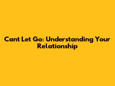 Can't Let Go: Understanding Your Relationship