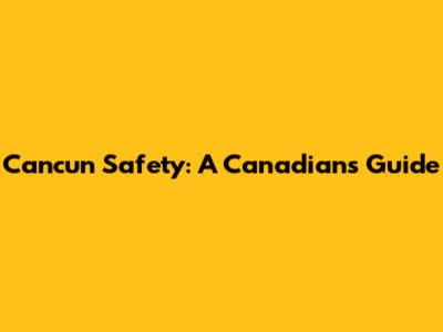 Cancun Safety: A Canadian's Guide