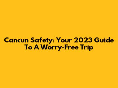 Cancun Safety: Your 2023 Guide To A Worry-Free Trip