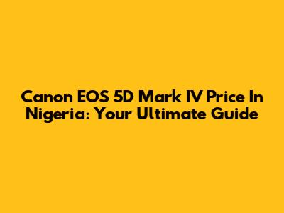 Canon EOS 5D Mark IV Price In Nigeria: Your Ultimate Guide