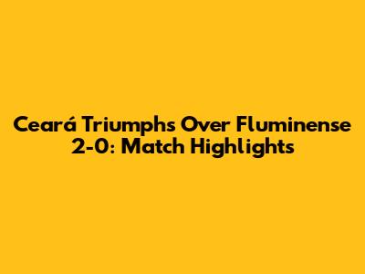 Ceará Triumphs Over Fluminense 2-0: Match Highlights