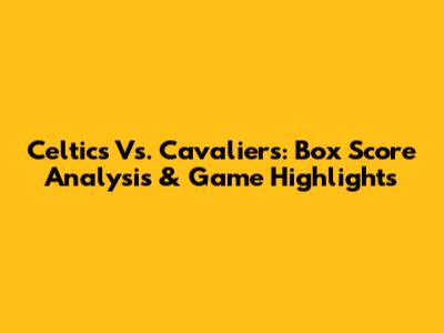 Celtics Vs. Cavaliers: Box Score Analysis & Game Highlights