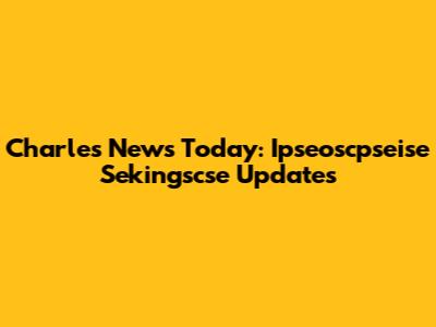 Charles News Today: Ipseoscpseise Sekingscse Updates