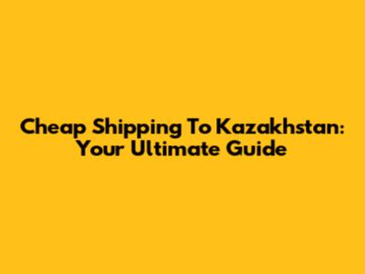 Cheap Shipping To Kazakhstan: Your Ultimate Guide
