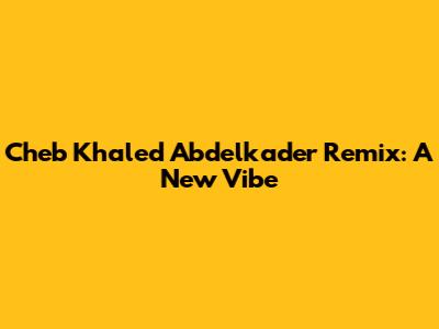Cheb Khaled Abdelkader Remix: A New Vibe
