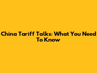 China Tariff Talks: What You Need To Know