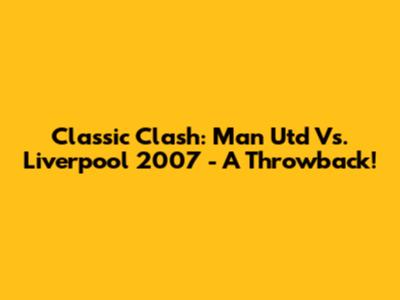 Classic Clash: Man Utd Vs. Liverpool 2007 - A Throwback!