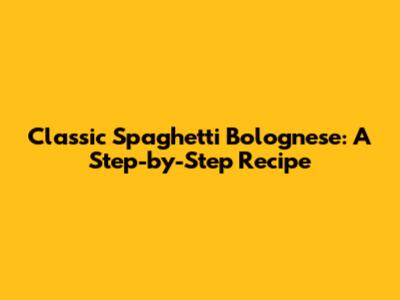 Classic Spaghetti Bolognese: A Step-by-Step Recipe