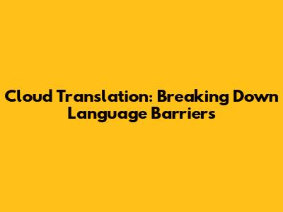 Cloud Translation: Breaking Down Language Barriers