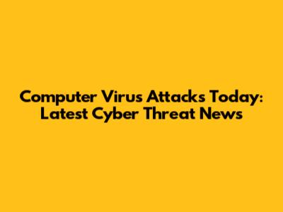 Computer Virus Attacks Today: Latest Cyber Threat News