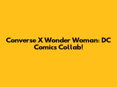 Converse X Wonder Woman: DC Comics Collab!