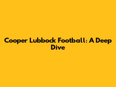 Cooper Lubbock Football: A Deep Dive