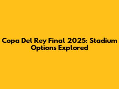 Copa Del Rey Final 2025: Stadium Options Explored