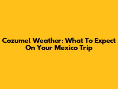 Cozumel Weather: What To Expect On Your Mexico Trip