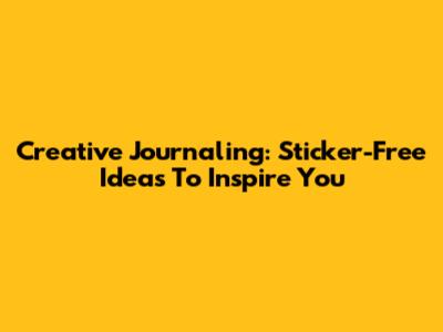 Creative Journaling: Sticker-Free Ideas To Inspire You