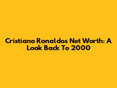 Cristiano Ronaldo's Net Worth: A Look Back To 2000