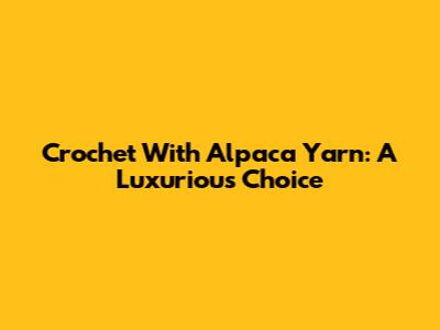 Crochet With Alpaca Yarn: A Luxurious Choice