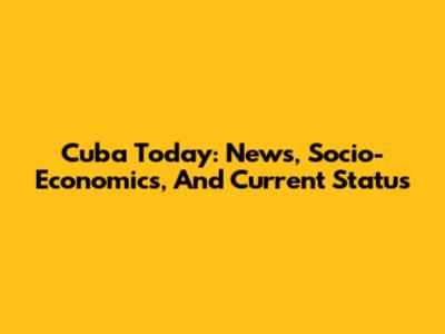 Cuba Today: News, Socio-Economics, And Current Status