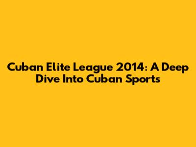 Cuban Elite League 2014: A Deep Dive Into Cuban Sports