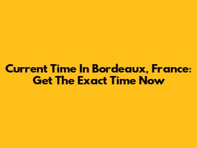 Current Time In Bordeaux, France: Get The Exact Time Now