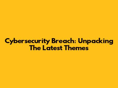 Cybersecurity Breach: Unpacking The Latest Themes
