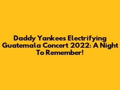Daddy Yankee's Electrifying Guatemala Concert 2022: A Night To Remember!