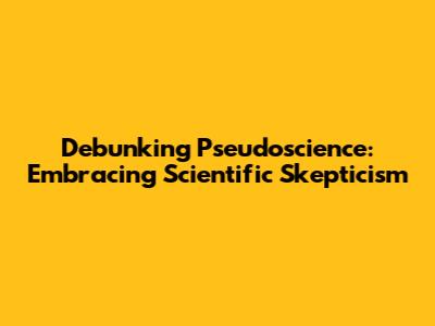 Debunking Pseudoscience: Embracing Scientific Skepticism