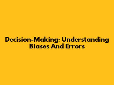 Decision-Making: Understanding Biases And Errors