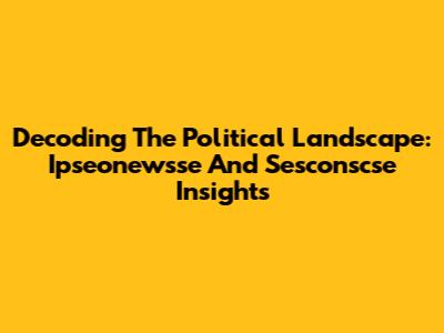 Decoding The Political Landscape: Ipseonewsse And Sesconscse Insights