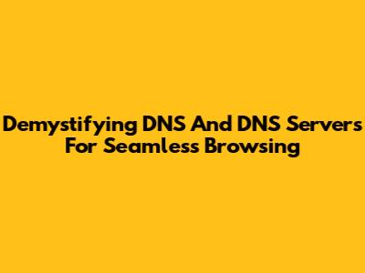 Demystifying DNS And DNS Servers For Seamless Browsing