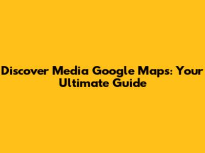 Discover Media Google Maps: Your Ultimate Guide