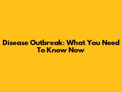 Disease Outbreak: What You Need To Know Now