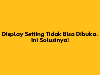 Display Setting Tidak Bisa Dibuka: Ini Solusinya!