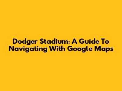 Dodger Stadium: A Guide To Navigating With Google Maps