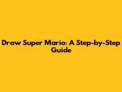 Draw Super Mario: A Step-by-Step Guide