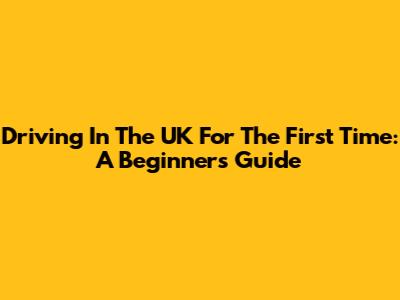 Driving In The UK For The First Time: A Beginner's Guide