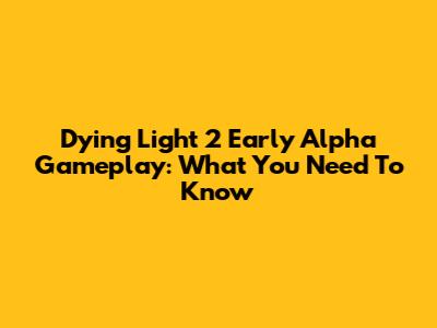 Dying Light 2 Early Alpha Gameplay: What You Need To Know