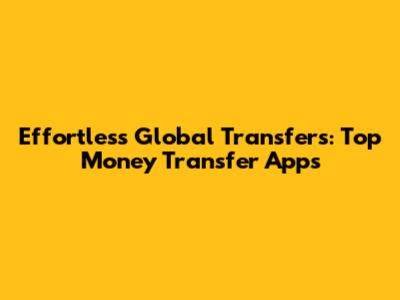 Effortless Global Transfers: Top Money Transfer Apps