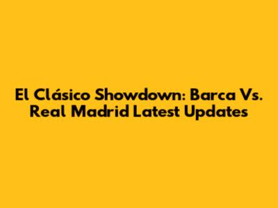 El Clásico Showdown: Barca Vs. Real Madrid Latest Updates