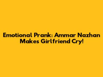 Emotional Prank: Ammar Nazhan Makes Girlfriend Cry!