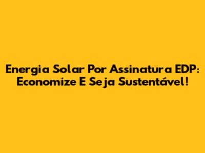 Energia Solar Por Assinatura EDP: Economize E Seja Sustentável!