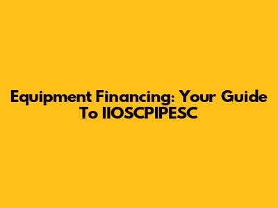 Equipment Financing: Your Guide To IIOSCPIPESC