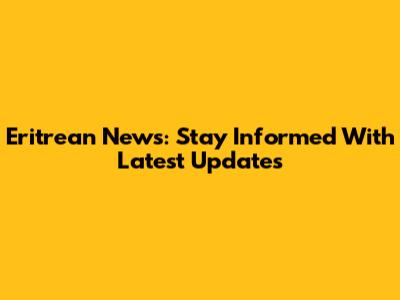 Eritrean News: Stay Informed With Latest Updates