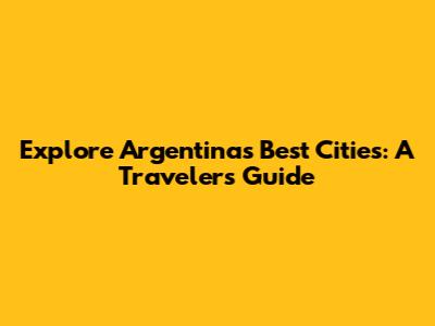 Explore Argentina's Best Cities: A Traveler's Guide