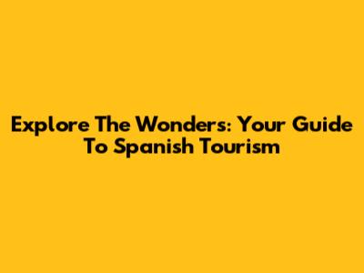 Explore The Wonders: Your Guide To Spanish Tourism